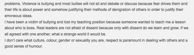 Violence is bullying and most bullies will not sit and debate or discuss because fear drives them and their life is about power and somehow justifying their methods of denigration of others in order to justify their erroneous ideas. I have been a victim of bullying and lost my teaching position because someone wanted to teach me a lesson about who is boss. Real leaders are not afraid of dissent because only with dissent do we learn and grow. If we all agreed with one another, what a strange world it would be. I don't care what culture, colour, gender or sexuality you are, respect is paramount in dealing with others and a good sense of humour. 20100927 Ilana Leeds comment 15290 on Galus Australis - tail